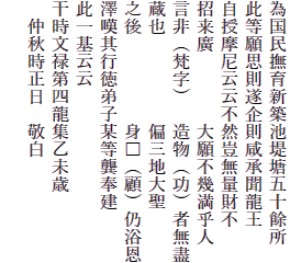 為国民撫育新築池堤塘五十餘所
此等願思則遂企則咸承聞龍王
自授摩尼云云不然豈無量財不
招来廣　　　　大願不幾満乎人
言非（梵字）　造物（功）者無盡
蔵也　　　　　偏三地大聖
之後　　　　　身□（顧）仍浴恩
澤嘆其行徳弟子某等?奉建
此一基云云
干時文禄第四龍集乙未歳
　仲秋時正日　敬白
